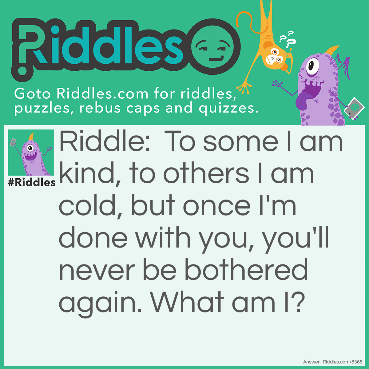 Riddle: To some I am kind, to others I am cold, but once I'm done with you, you'll never be bothered again. What am I? Answer: Death.