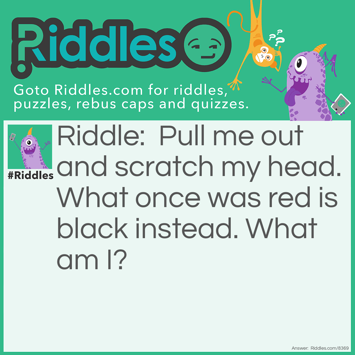 Riddle: Pull me out and scratch my head. What once was red is black instead. What am I? Answer: a match