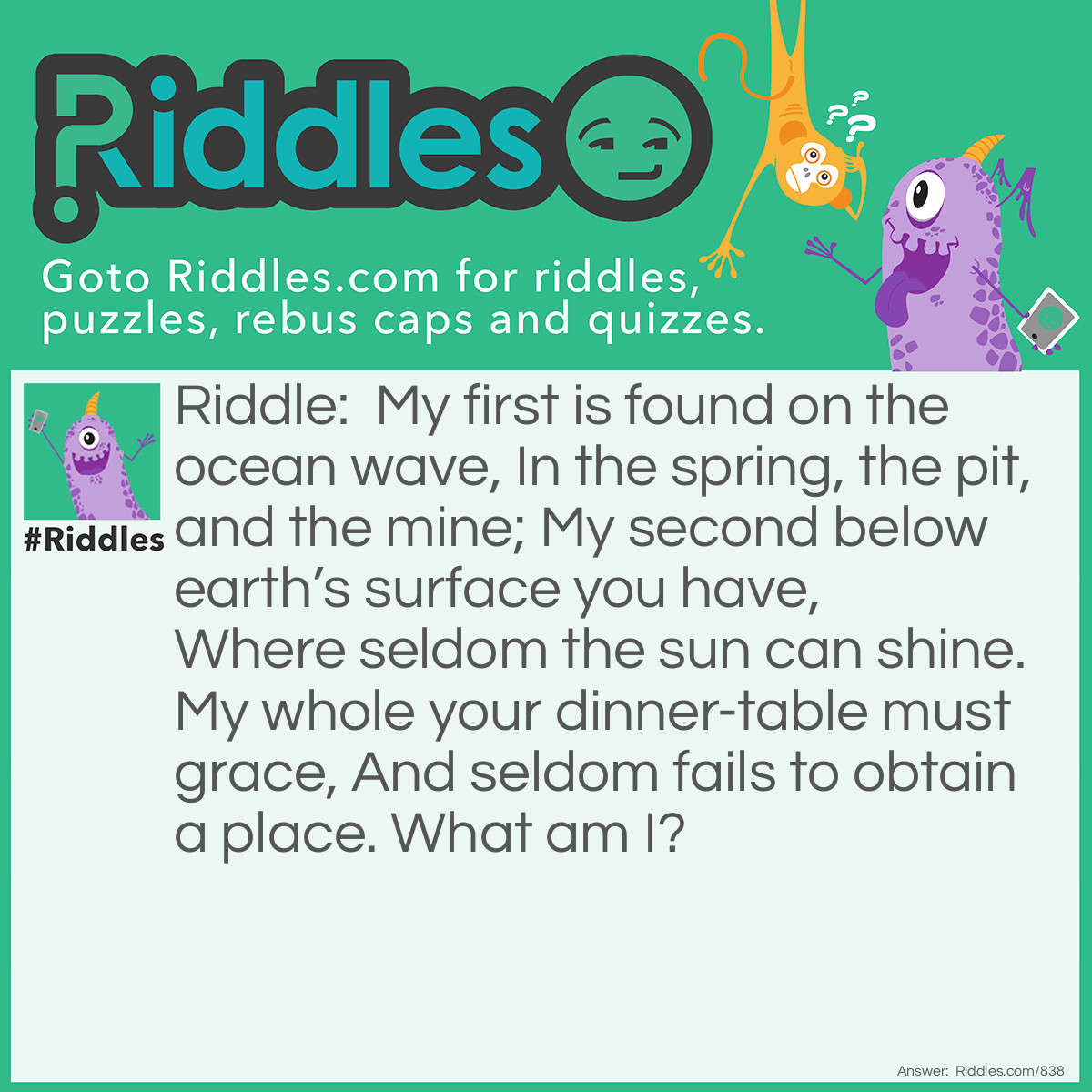 Riddle: My first is found on the ocean wave, In the spring, the pit, and the mine; My second below earth's surface you have, Where seldom the sun can shine. My whole your dinner-table must grace, And seldom fails to obtain a place.
What am I? Answer: Salt-cellar.