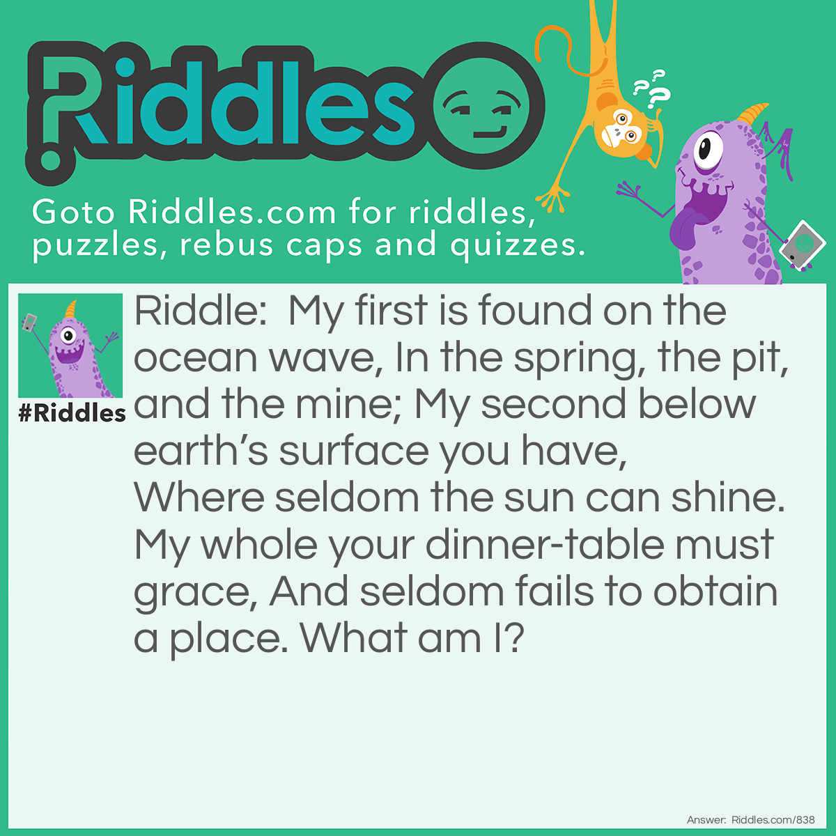 Riddle: My first is found on the ocean wave, In the spring, the pit, and the mine; My second below earth's surface you have, Where seldom the sun can shine. My whole your dinner-table must grace, And seldom fails to obtain a place.
What am I? Answer: Salt-cellar.