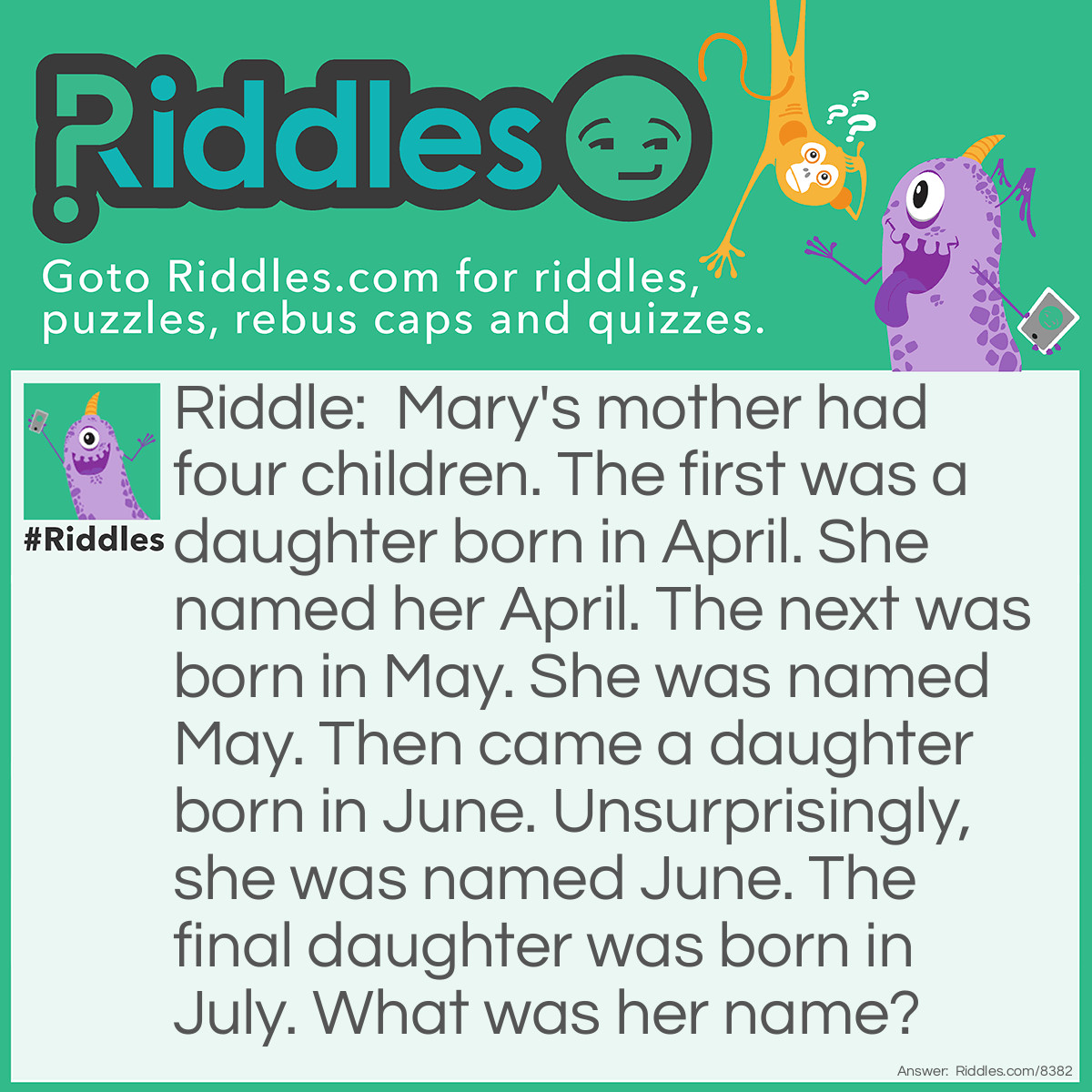 Riddle: Mary's mother had four children. The first was a daughter born in April. She named her April. The next was born in May. She was named May. Then came a daughter born in June. Unsurprisingly, she was named June. The final daughter was born in July. What was her name? Answer: Mary's mother had four children. If none of the others were named Mary, then it had to be the fourth. Thus, her name was Mary.