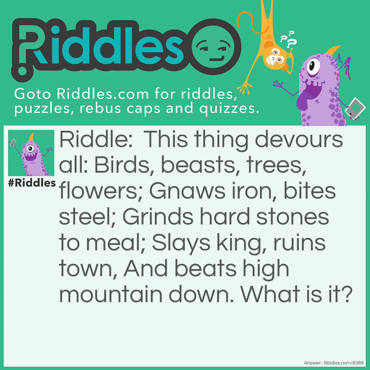 Riddle: This thing devours all: Birds, beasts, trees, flowers; Gnaws iron, bites steel; Grinds hard stones to meal; Slays king, ruins town, And beats high mountain down. What is it? Answer: It's TIME. Don't waste it!