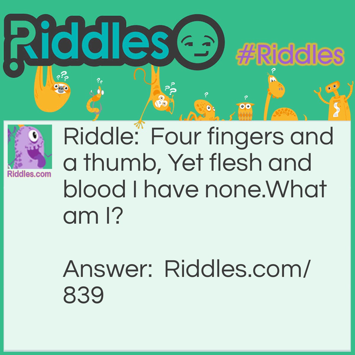 Riddle: Four fingers and a thumb, Yet flesh and blood I have none.
What am I? Answer: A pair of gloves.