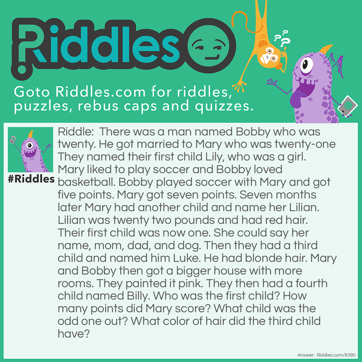 Riddle: There was a man named Bobby who was twenty. He got married to Mary who was twenty-one They named their first child Lily, who was a girl. Mary liked to play soccer and Bobby loved basketball. Bobby played soccer with Mary and got five points. Mary got seven points. Seven months later Mary had another child and name her Lilian. Lilian was twenty two pounds and had red hair. Their first child was now one. She could say her name, mom, dad, and dog. Then they had a third child and named him Luke. He had blonde hair. Mary and Bobby then got a bigger house with more rooms. They painted it pink. They then had a fourth child named Billy. Who was the first child? How many points did Mary score? What child was the odd one out? What color of hair did the third child have? Answer: The first child was Lily. Mary scored seven points. Billy was the odd one out. The third child had blonde hair.