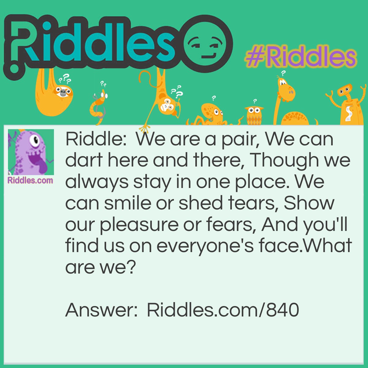 Riddle: We are a pair, We can dart here and there, Though we always stay in one place. We can smile or shed tears, Show our pleasure or fears, And you'll find us on everyone's face.
What are we? Answer: Two eyes.