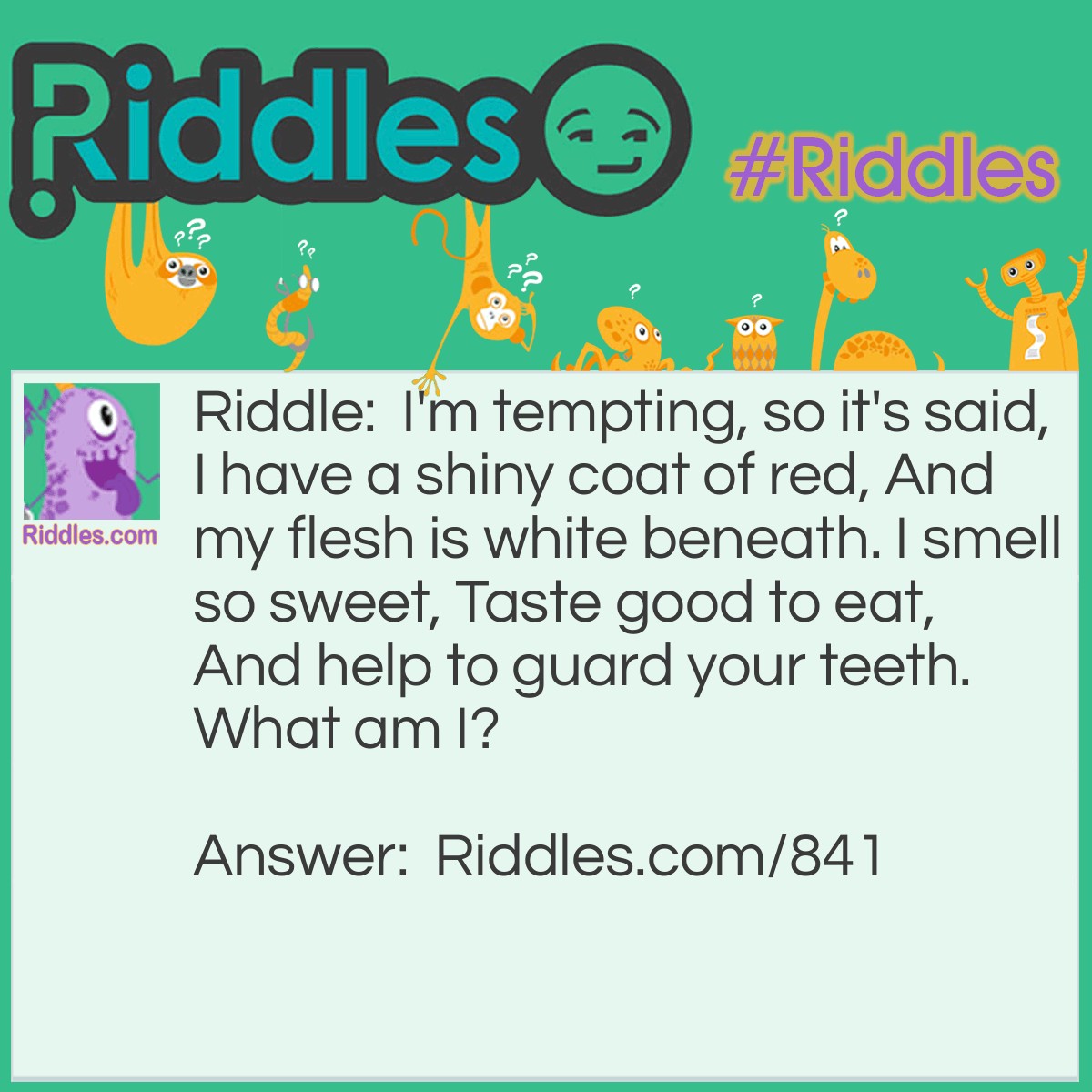 Riddle: I'm tempting, so it's said, I have a shiny coat of red, And my flesh is white beneath. I smell so sweet, Taste good to eat, And help to guard your teeth. 
What am I? Answer: I am an apple!