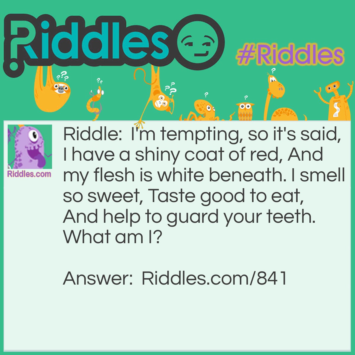 Riddle: I'm tempting, so it's said, I have a shiny coat of red, And my flesh is white beneath. I smell so sweet, Taste good to eat, And help to guard your teeth. 
What am I? Answer: I am an apple!