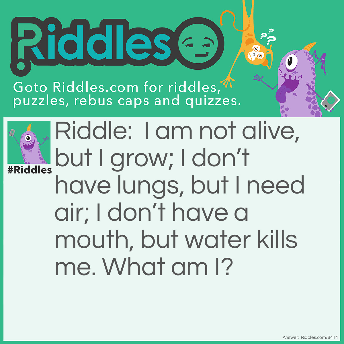 Riddle: I am not alive, but I grow; I don't have lungs, but I need air; I don't have a mouth, but water kills me. What am I? Answer: The answer is fire.