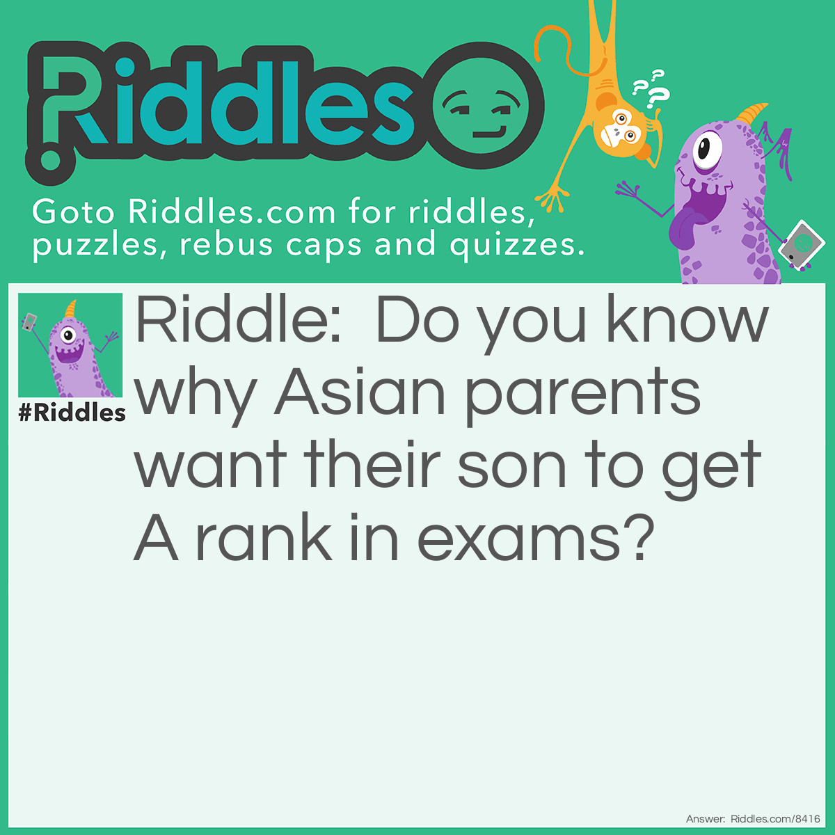 Riddle: Do you know why Asian parents want their son to get A rank in exams? Answer: Asian is A-sian, so if Asian parents found out their son got B or C in exams, it will be B-sian or C-sian, which makes no sense.