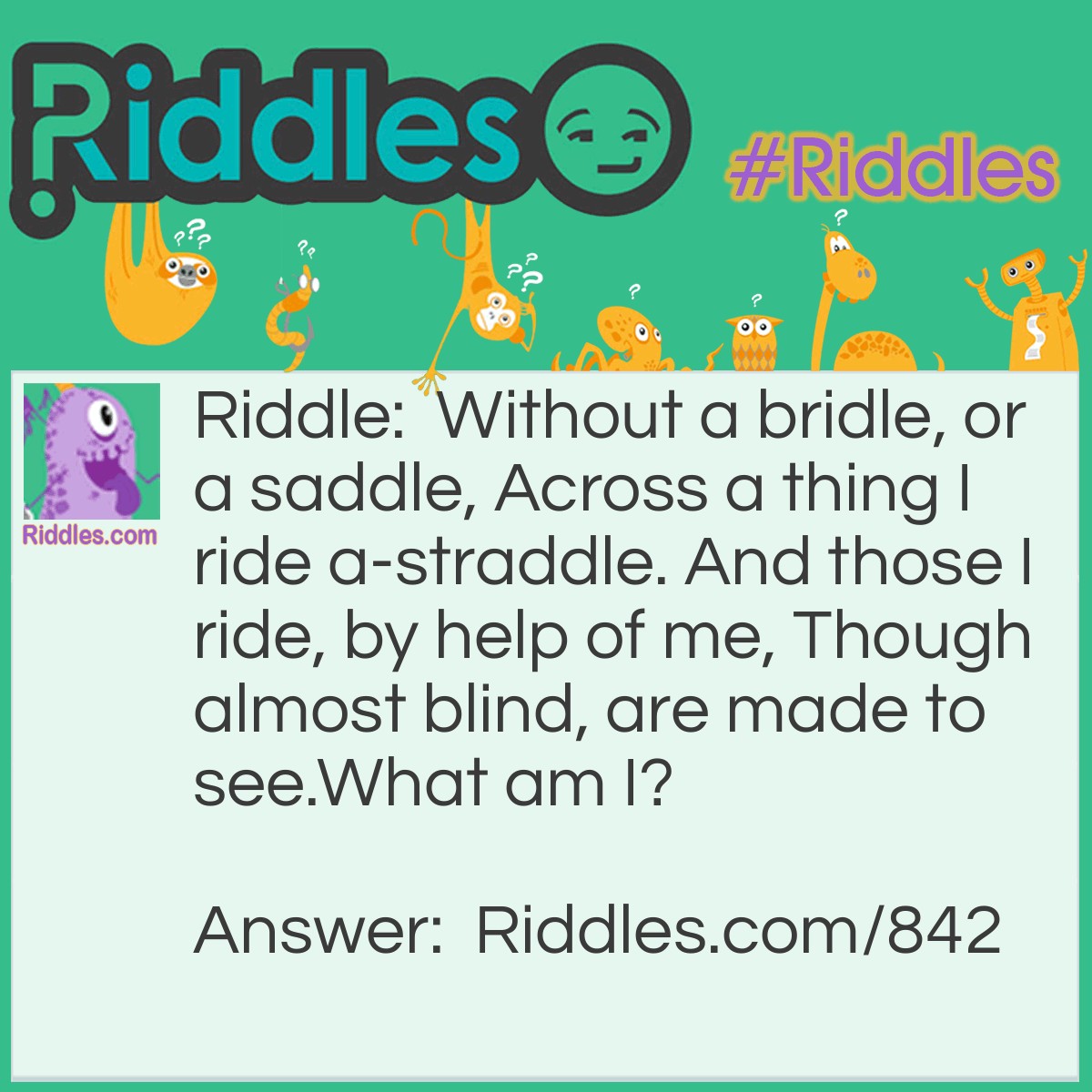 Riddle: Without a bridle, or a saddle, Across a thing I ride a-straddle. And those I ride, by help of me, Though almost blind, are made to see.
What am I? Answer: Glasses.