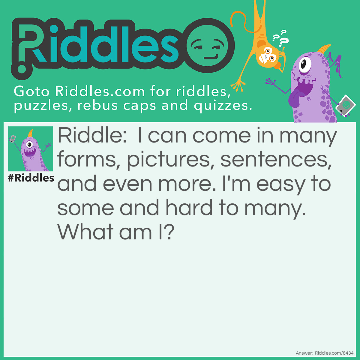 Riddle: I can come in many forms, pictures, sentences, and even more. I'm easy to some and hard to many. What am I? Answer: A Riddle.