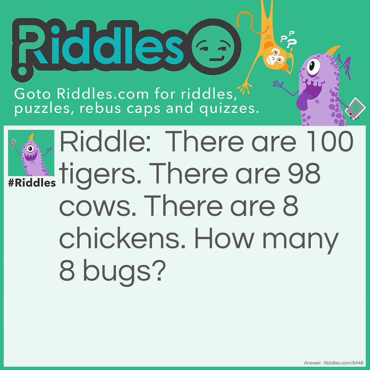 Riddle: There are 100 tigers. There are 98 cows. There are 8 chickens. How many 8 bugs? Answer: Listen closey. 8=ATE! So 90 tigers ate cows. 8 tigers ate chickens. Only two ate bugs.