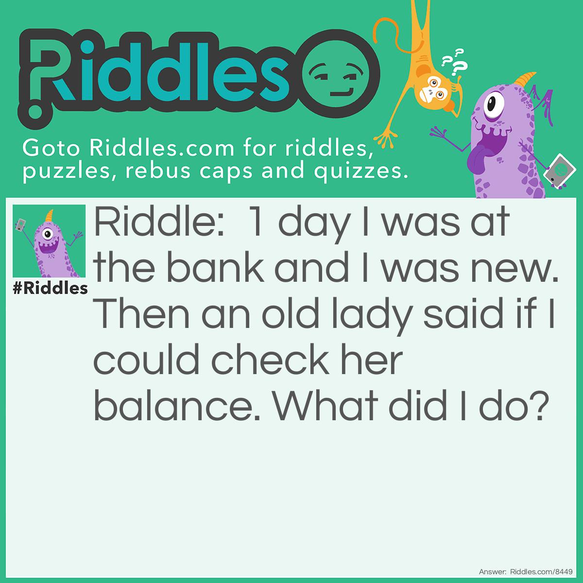 Riddle: 1 day I was at the bank and I was new. Then an old lady said if I could check her balance. What did I do? Answer: I pushed her over.