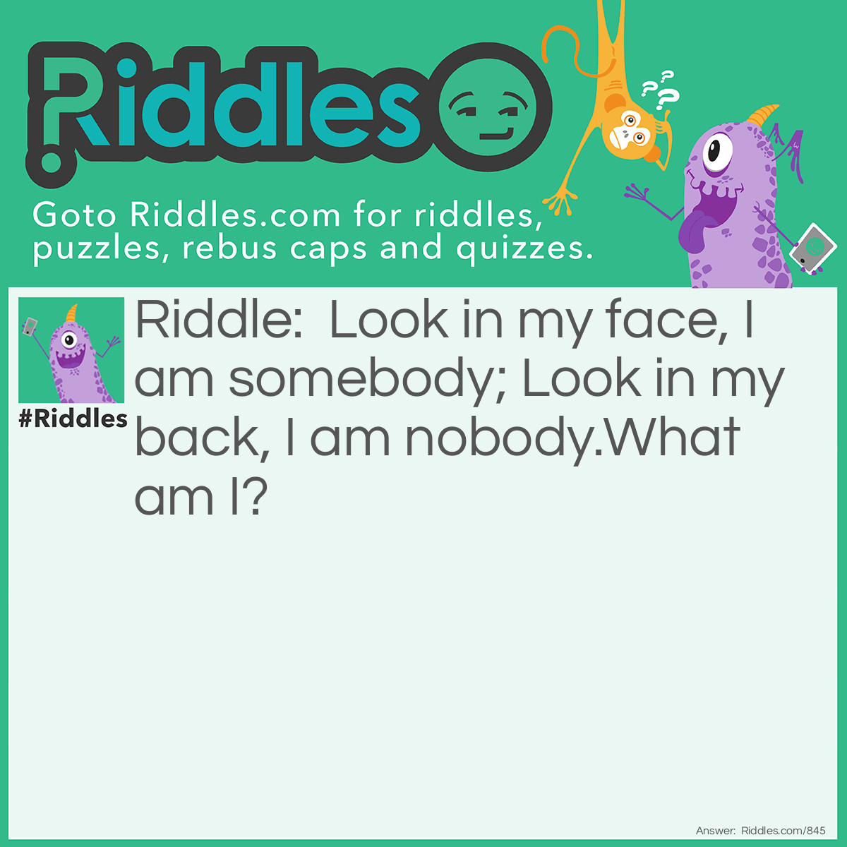 Riddle: Look in my face, I am somebody; Look in my back, I am nobody.
What am I? Answer: I am a mirror.