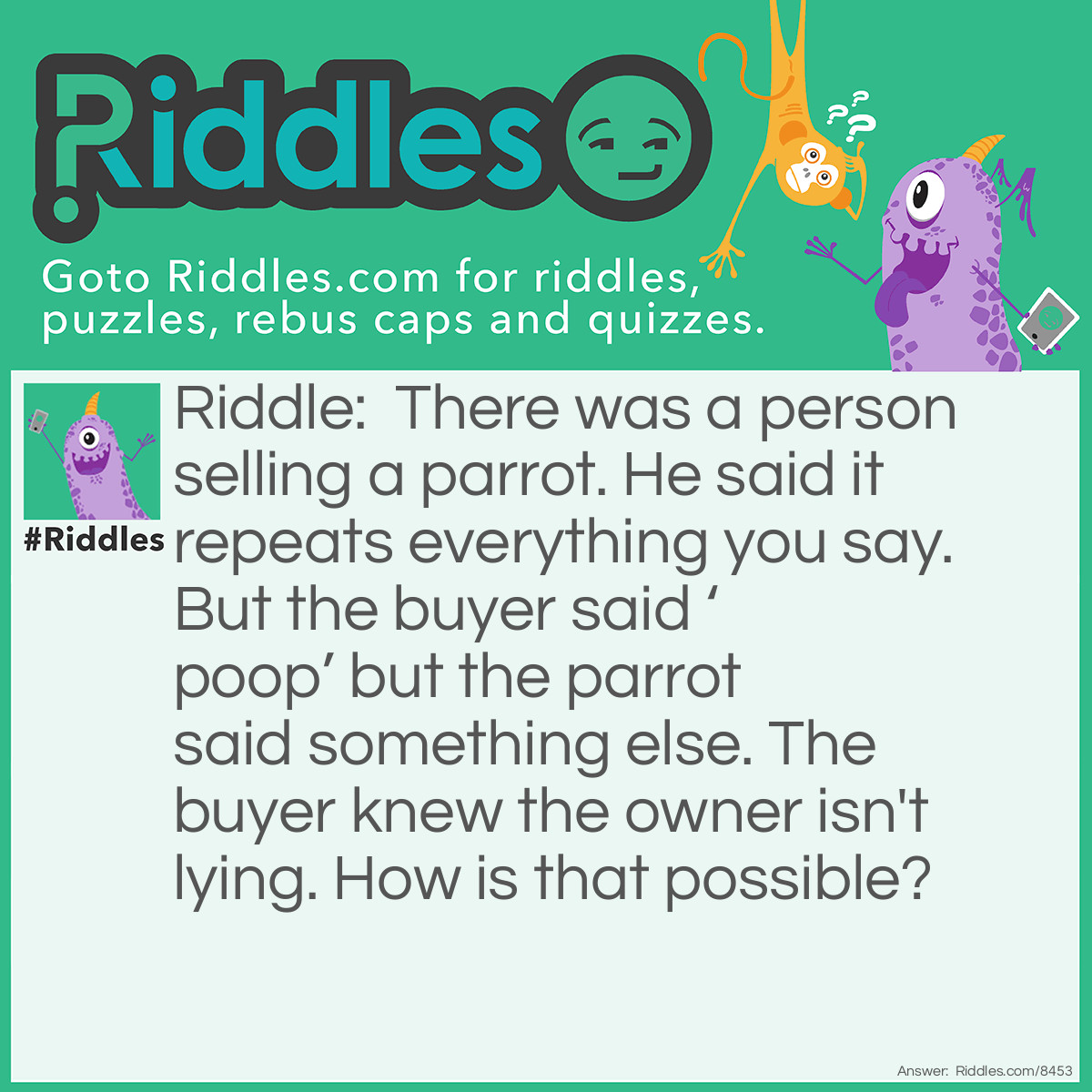 Riddle: There was a person selling a parrot. He said it repeats everything you say. But the buyer said 'poop' but the parrot said something else. The buyer knew the owner isn't lying. How is that possible? Answer: The parrot literally repeated ‘everything you say’!