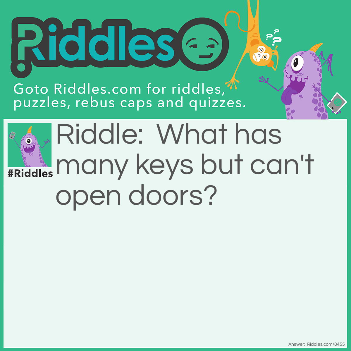 Riddle: What has many keys but can't open doors? Answer: A piano.
