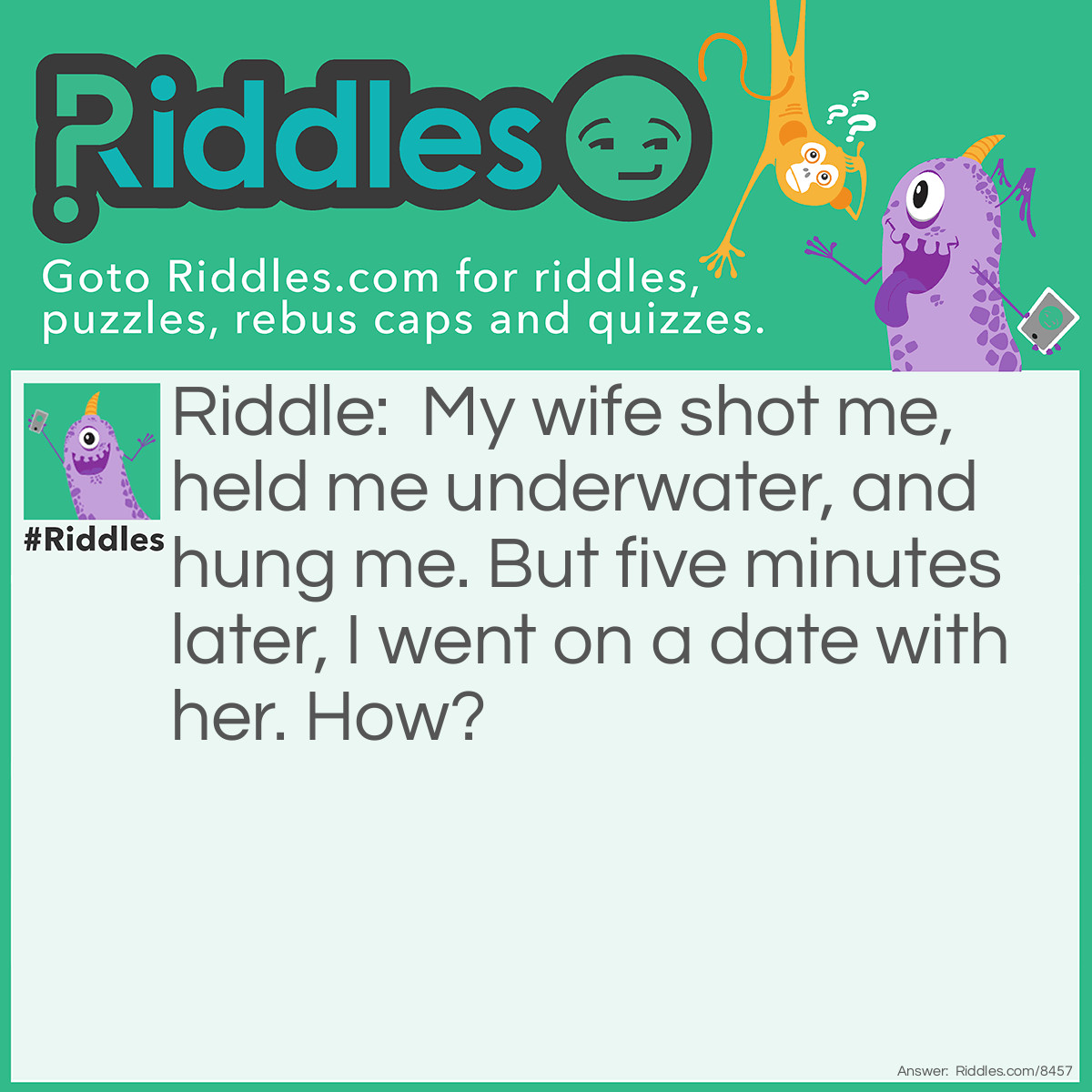 Riddle: My wife shot me, held me underwater, and hung me. But five minutes later, I went on a date with her. How? Answer: She was a photographer.
