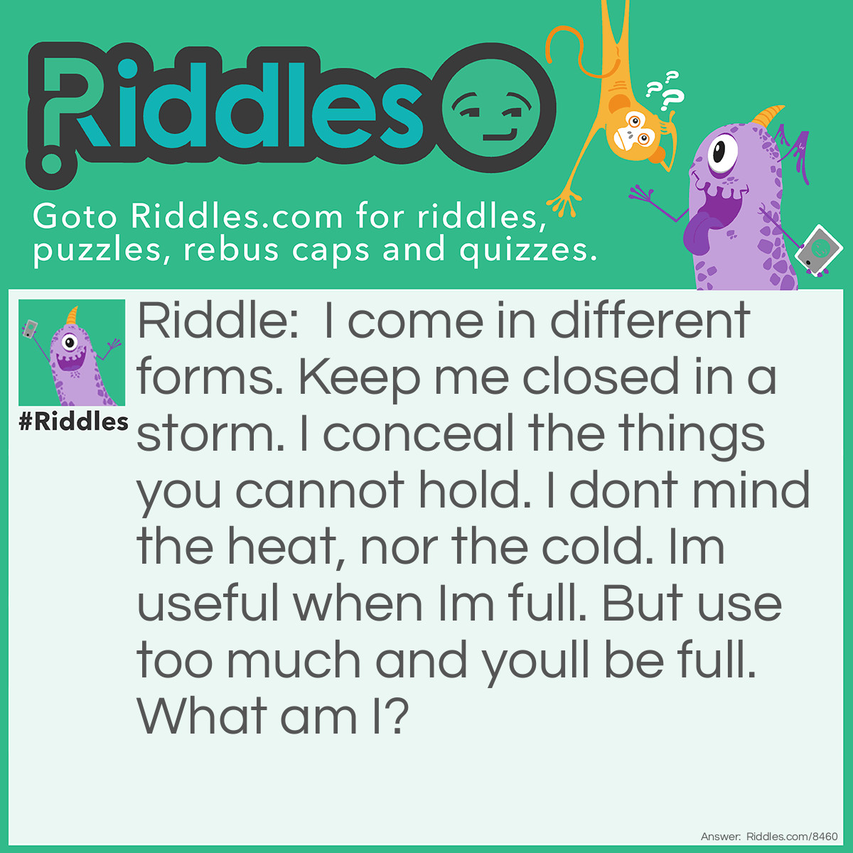Riddle: I come in different forms. Keep me closed in a storm. I conceal the things you cannot hold. I don't mind the heat, nor the cold. Im useful when Im full. But use too much and youll be full. What am I? Answer: A bottle.