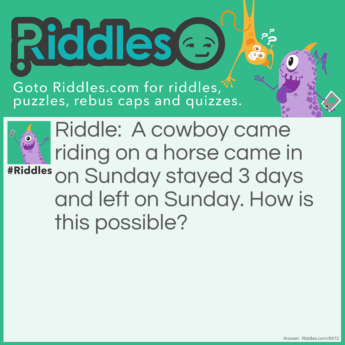 Riddle: A cowboy came riding on a horse came in on Sunday stayed 3 days and left on Sunday. How is this possible? Answer: The horses name in Sunday.