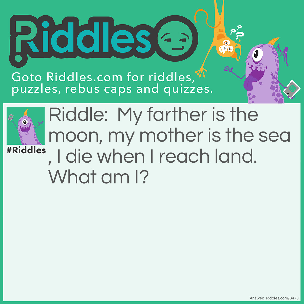 Riddle: My farther is the moon, my mother is the sea, I die when I reach land. What am I? Answer: Waves.