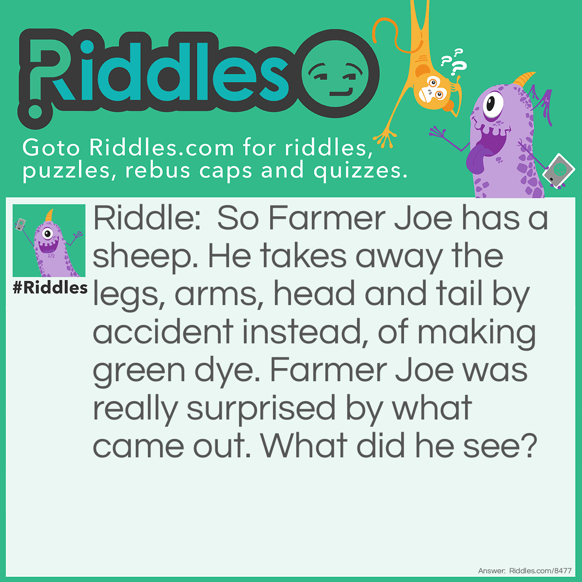 Riddle: So Farmer Joe has a sheep. He takes away the legs, arms, head and tail by accident instead, of making green dye. Farmer Joe was really surprised by what came out. What did he see? Answer: A sheep with no legs, arms, head and tail, if you think about it, it is a: CLOUD