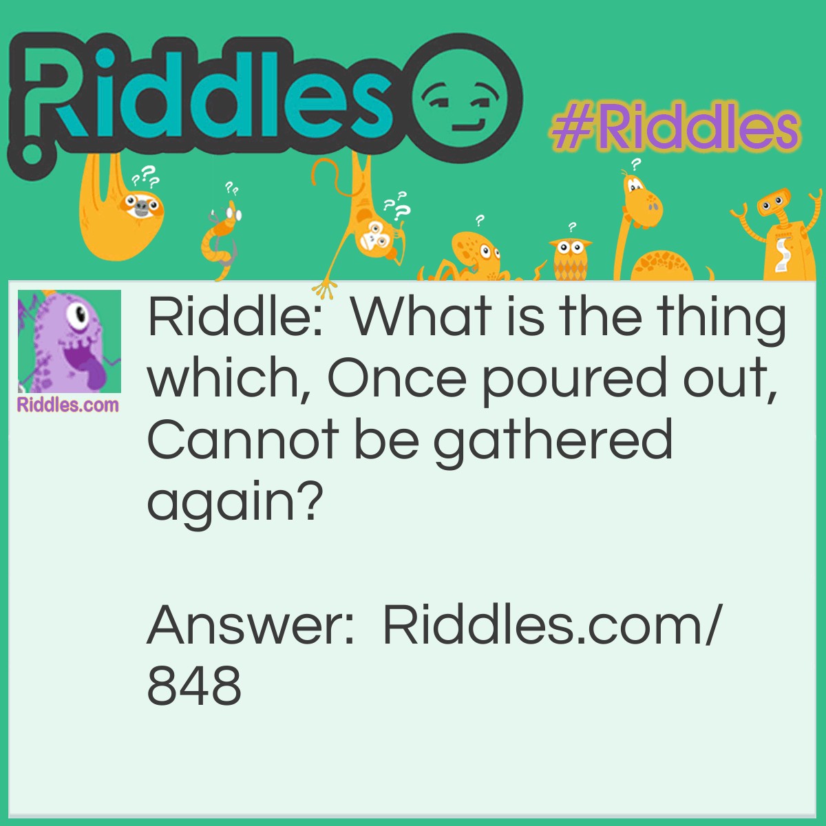 Riddle: What is the thing which, Once poured out, Cannot be gathered again? Answer: Rain, or rainfall.