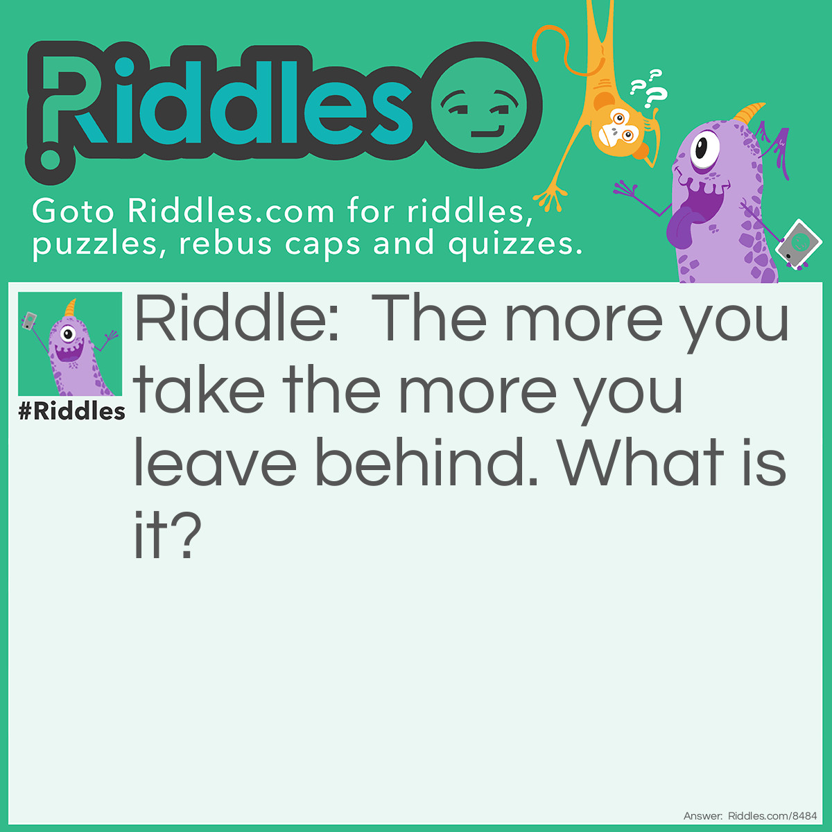 Riddle: The more you take the more you leave behind. What is it? Answer: Finger prints.