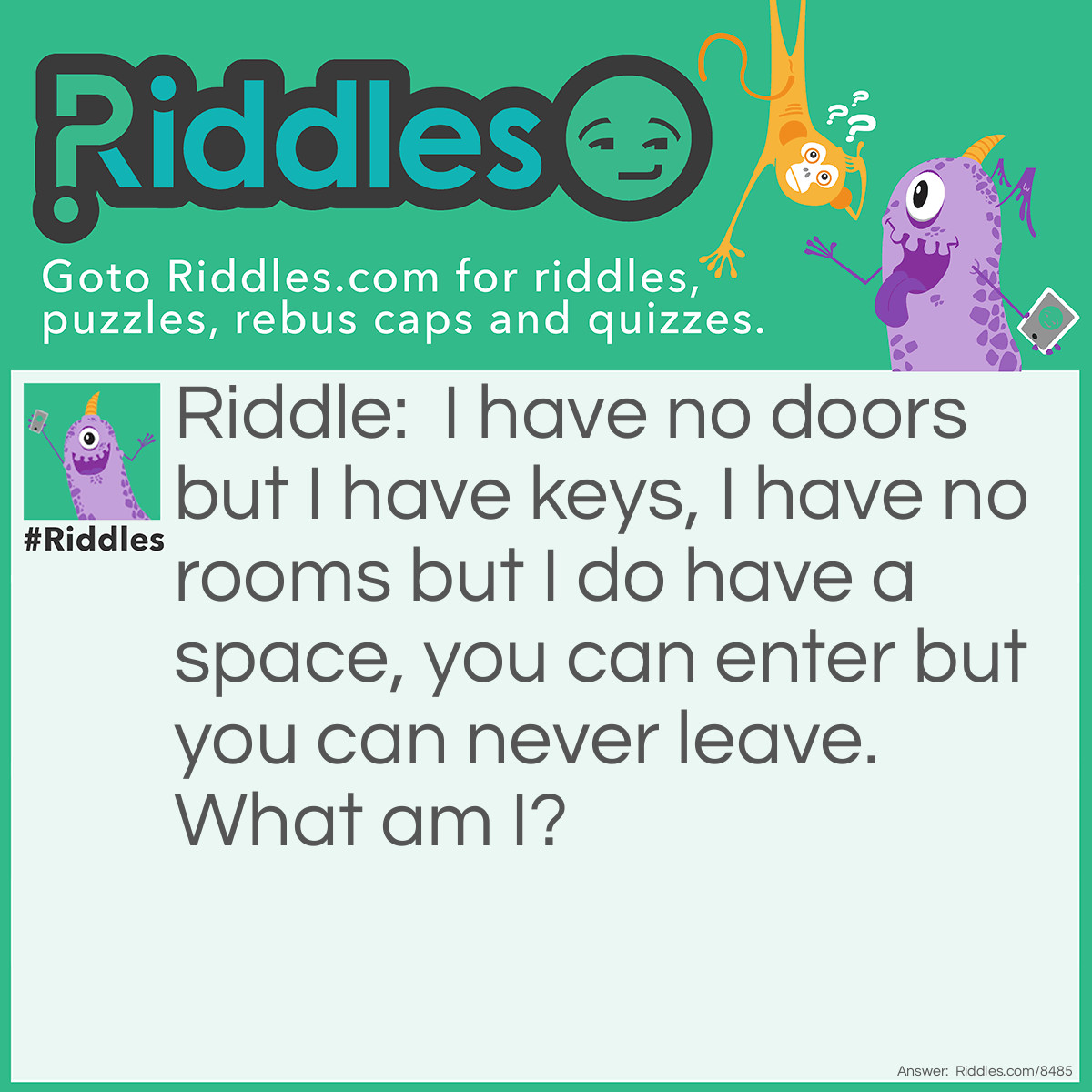 Riddle: I have no doors but I have keys, I have no rooms but I do have a space, you can enter but you can never leave. What am I? Answer: A key board.