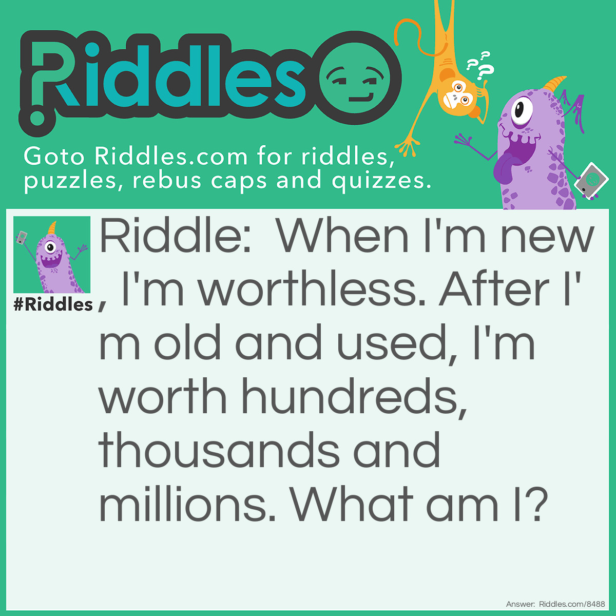 Riddle: When I'm new, I'm worthless. After I'm old and used, I'm worth hundreds, thousands, and millions. What am I? Answer: A canvas. A blank canvas is worthless until it becomes a painting!