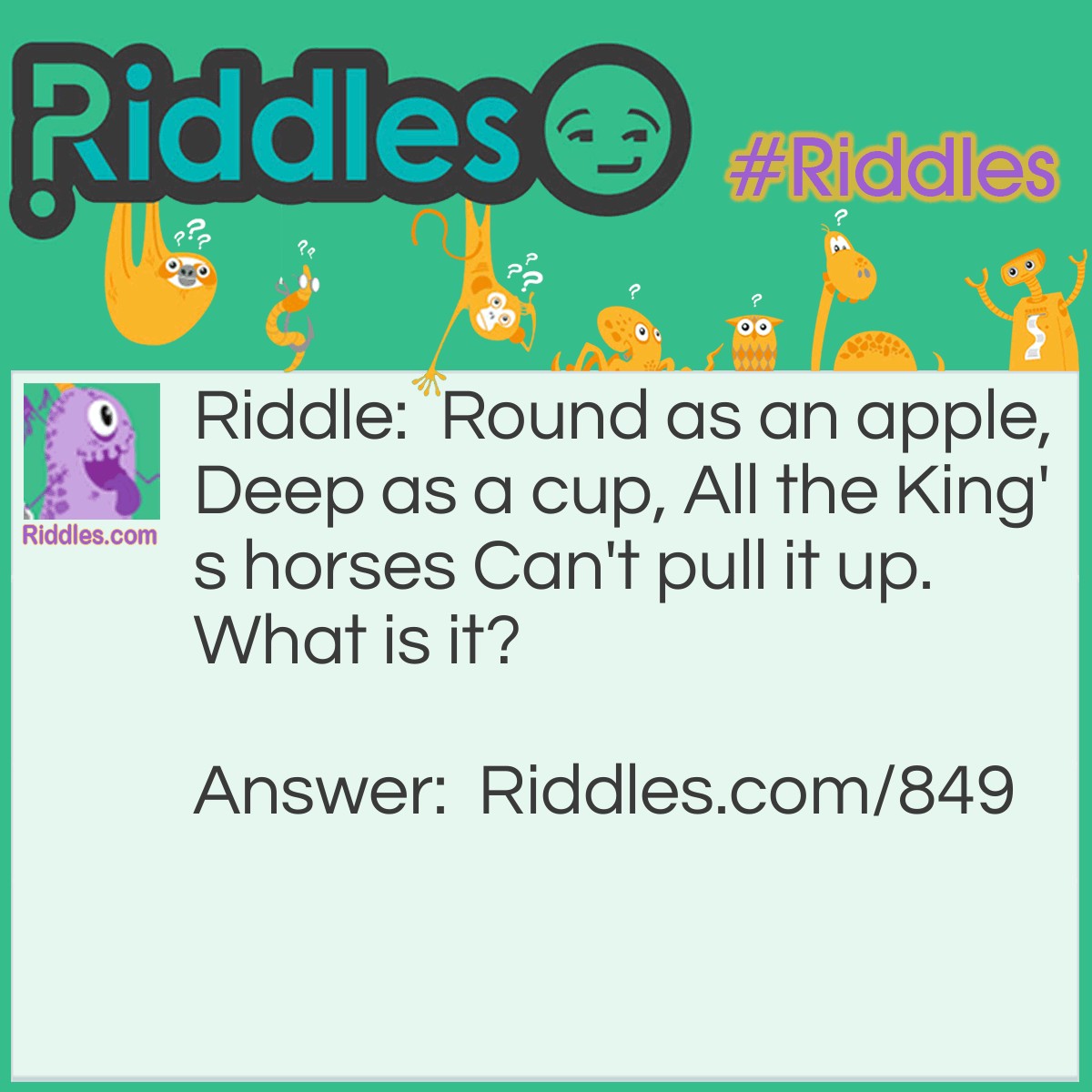 Riddle: Round as an apple, Deep as a cup, All the King's horses Can't pull it up.
What is it? Answer: It is a well.