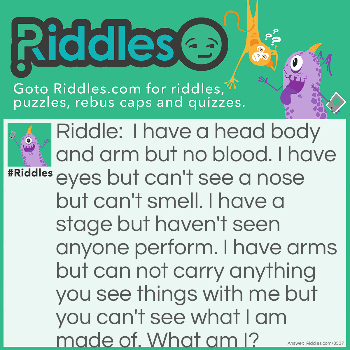 Riddle: I have a head body and arm but no blood. I have eyes but can't see a nose but can't smell. I have a stage but haven't seen anyone perform. I have arms but can not carry anything you see things with me but you can't see what I am made of. What am I? Answer: A microscope.