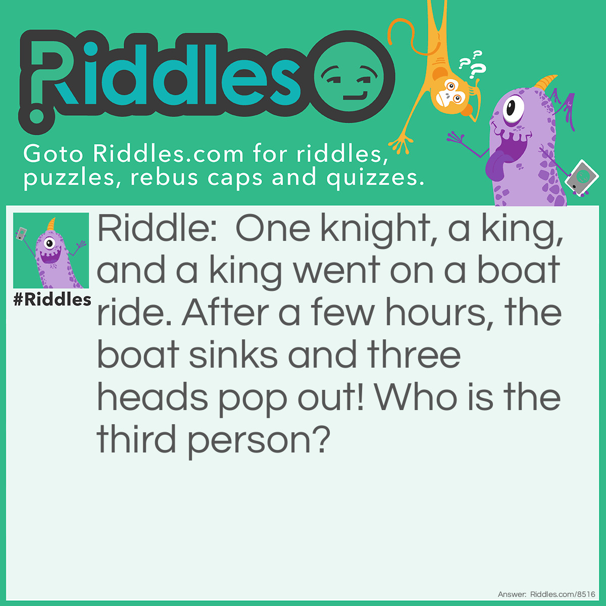Riddle: One knight, a king, and a king went on a boat ride. After a few hours, the boat sinks and three heads pop out! Who is the third person? Answer: The Knight. (Remember to say this riddle OUT LOUD!)