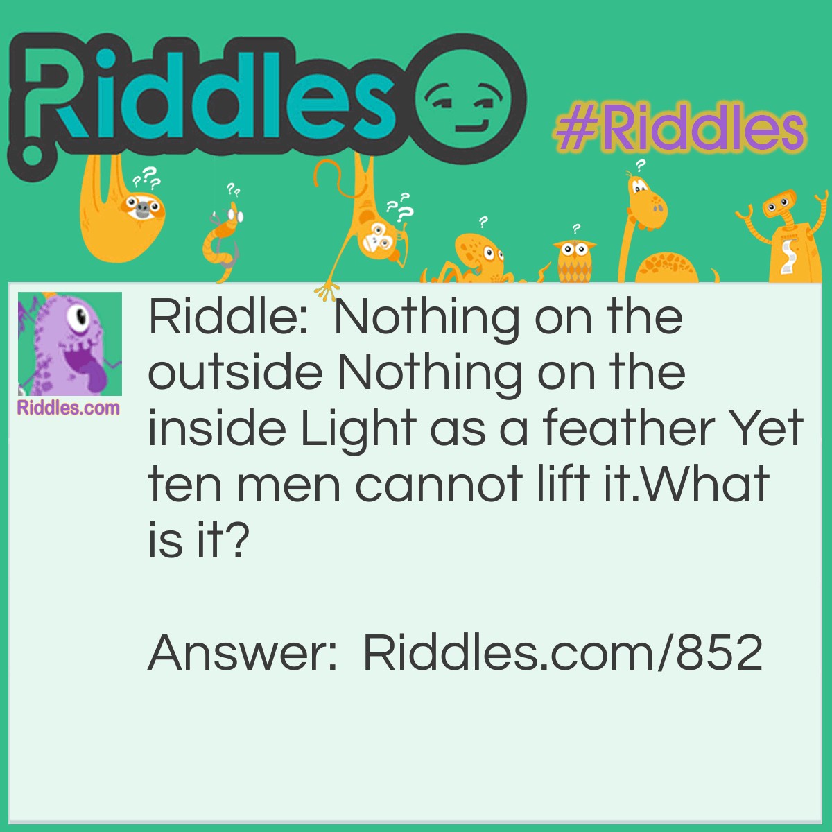 Riddle: Nothing on the outside Nothing on the inside Light as a feather Yet ten men cannot lift it.
What is it? Answer: A bubble.