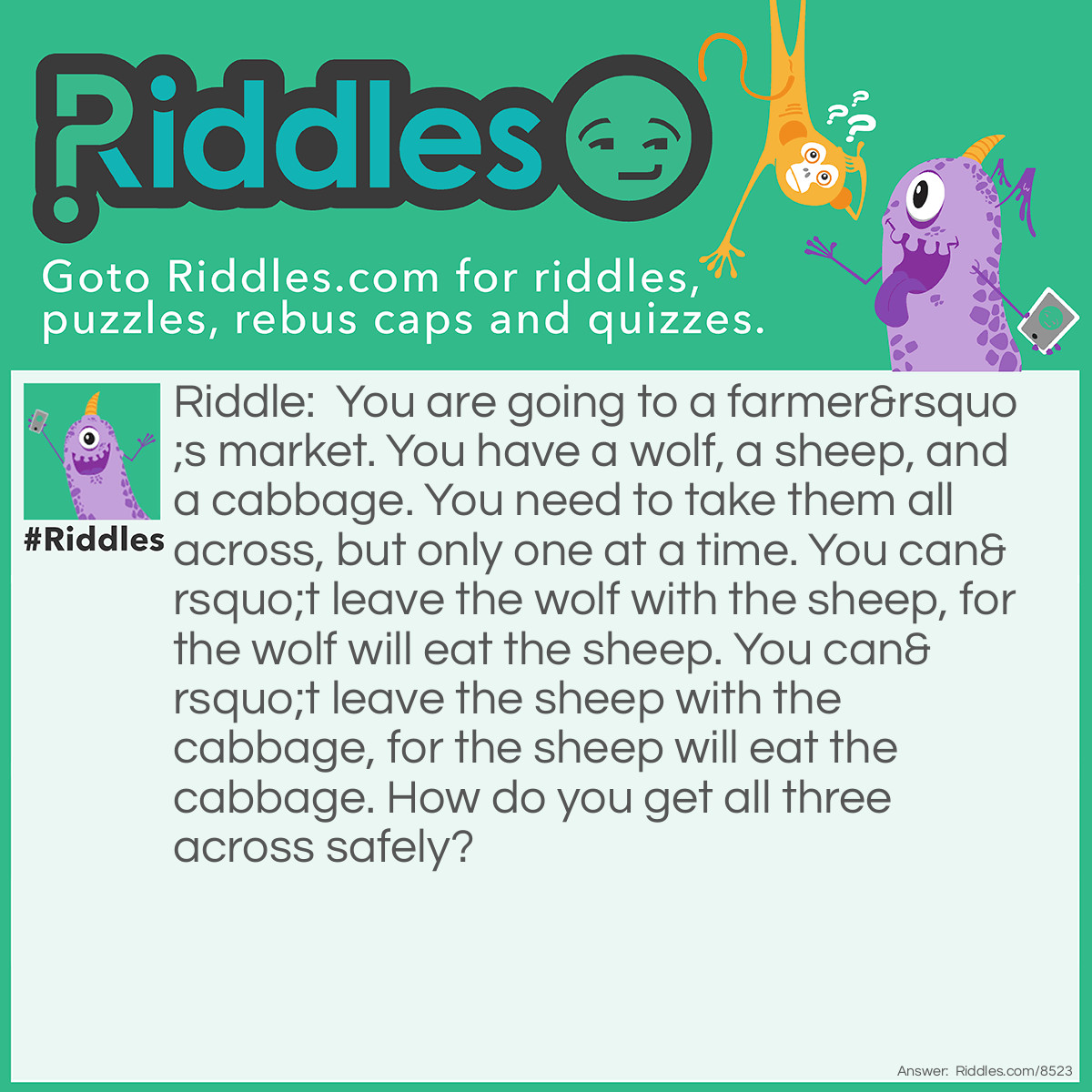 Riddle: You are going to a farmer's market. You have a wolf, a sheep, and a cabbage. You need to take them all across, but only one at a time. You can't leave the wolf with the sheep, for the wolf will eat the sheep. You can't leave the sheep with the cabbage, for the sheep will eat the cabbage. How do you get all three across safely? Answer: You take the sheep across first. Then you go back, and take the cabbage across. Then, on the way back, you take the sheep back. Then you take the wolf across. Finally, you take the sheep back across, and you continue on to the market, all unharmed.