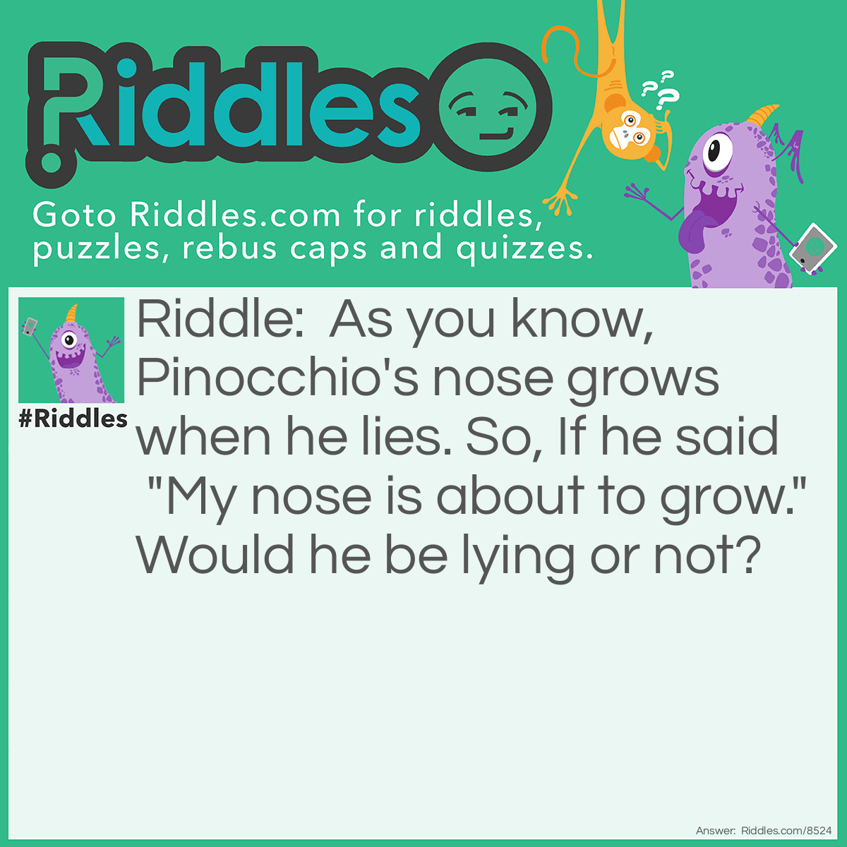 Riddle: As you know, Pinocchio's nose grows when he lies. So, If he said "My nose is about to grow." Would he be lying or not? Answer: Neither work. True: He's telling the truth so his nose wouldn't grow, Causing a lie. Lie: If he's lying, His nose WILL grow so it would be truth.