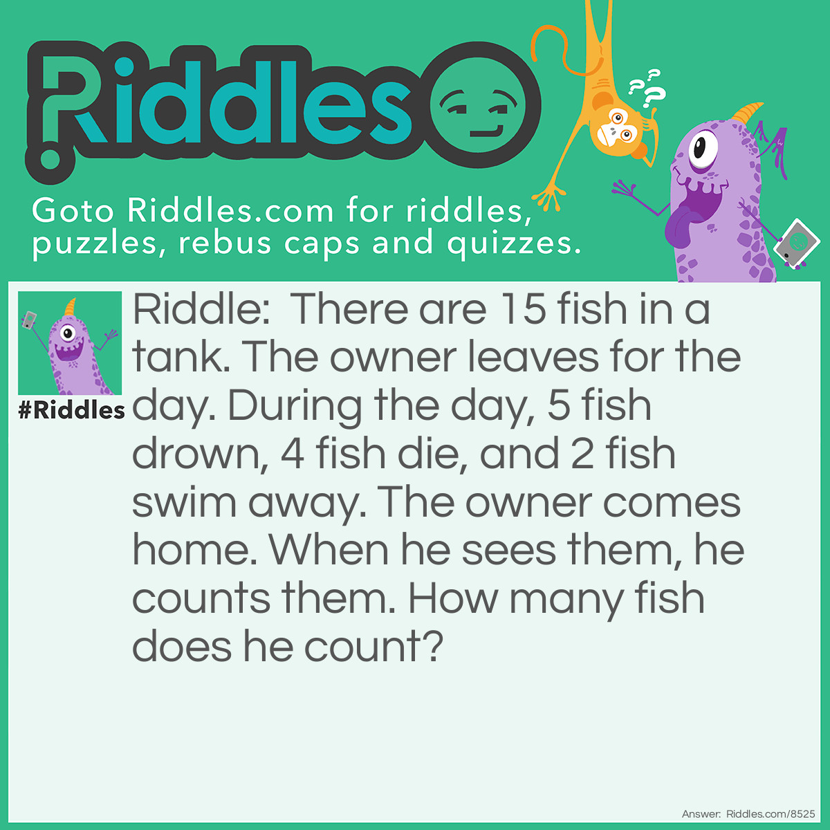 Riddle: There are 15 fish in a tank. The owner leaves for the day. During the day, 5 fish drown, 4 fish die, and 2 fish swim away. The owner comes home. When he sees them, he counts them. How many fish does he count? Answer: 15! Fish don't drown, They can't swim away because they're in a tank, and if they died, they're still IN the tank