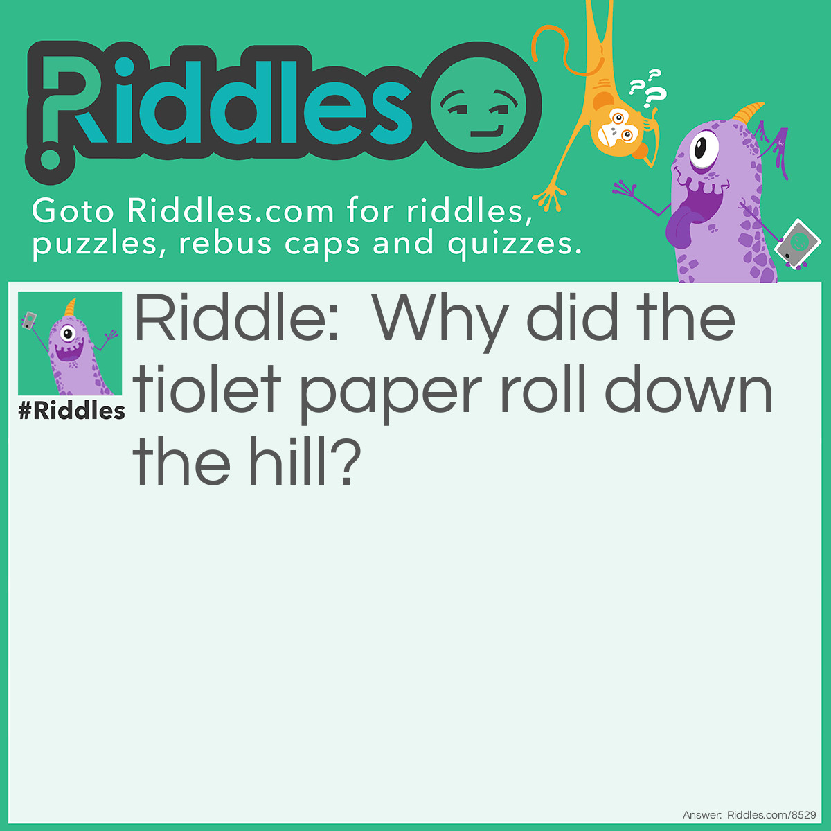 Riddle: Why did the tiolet paper roll down the hill? Answer: To get to the bottom.