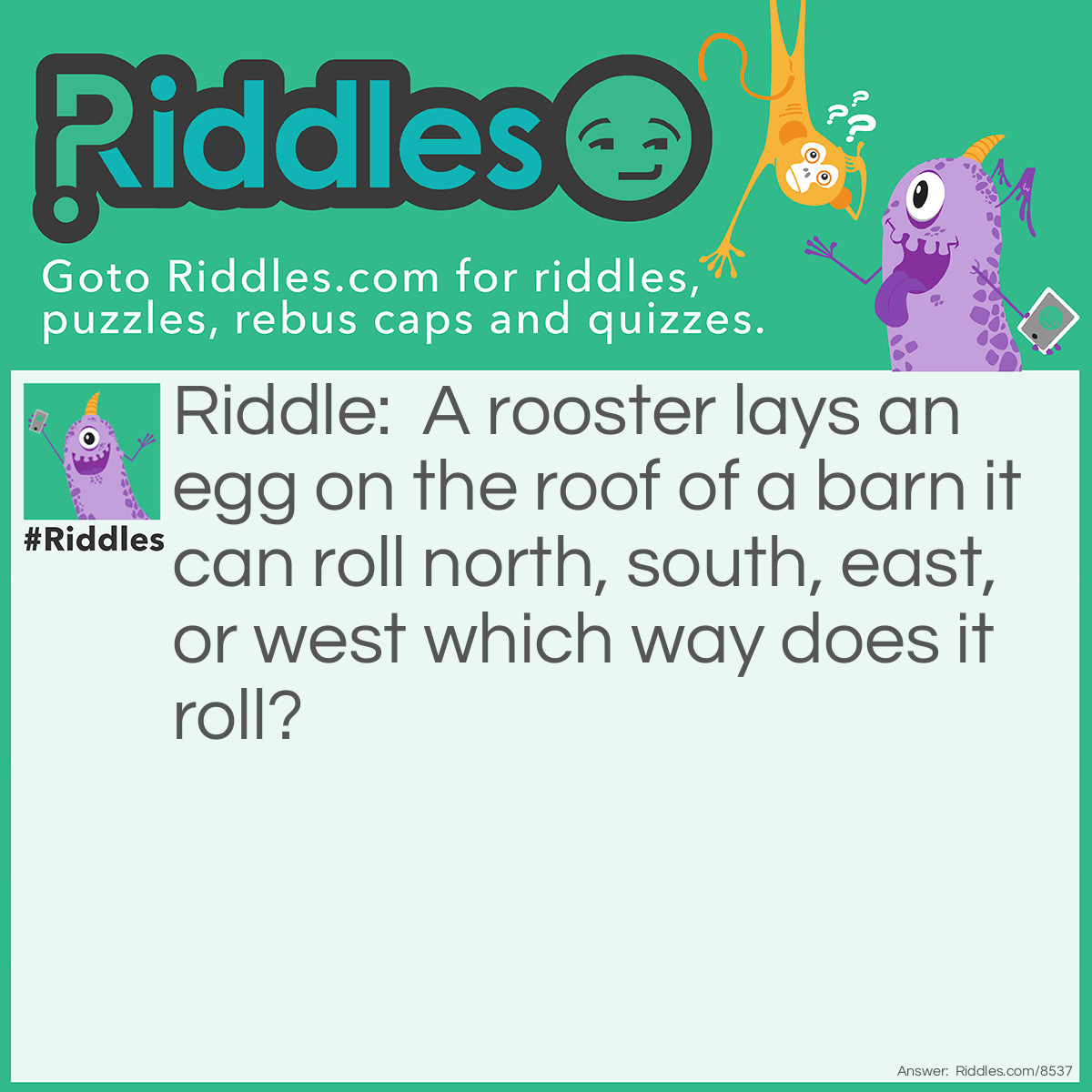Riddle: A rooster lays an egg on the roof of a barn it can roll north, south, east, or west which way does it roll? Answer: roosters don't lay eggs chickens do!!!