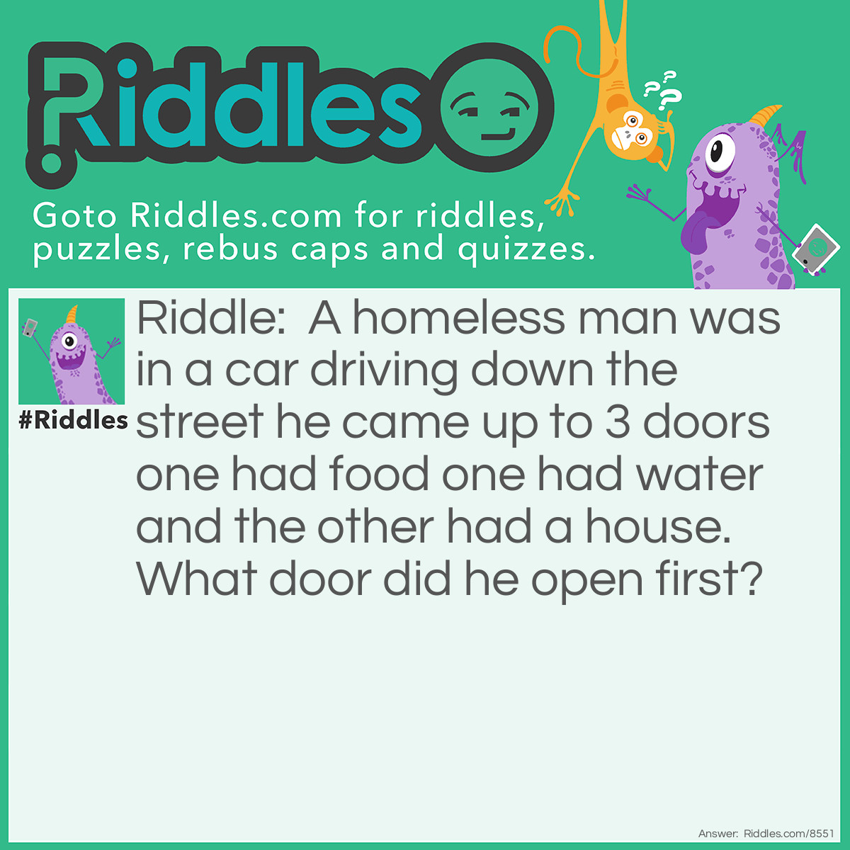 Riddle: A homeless man was in a car driving down the street he came up to 3 doors one had food one had water and the other had a house. What door did he open first? Answer: The car door.