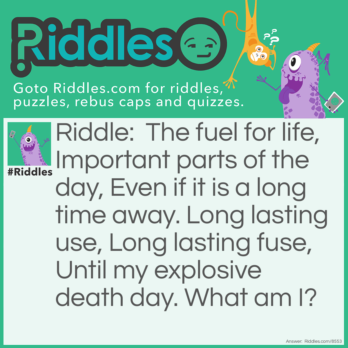 Riddle: The fuel for life, Important parts of the day, Even if it is a long time away. Long lasting use, Long lasting fuse, Until my explosive death day. What am I? Answer: The sun.