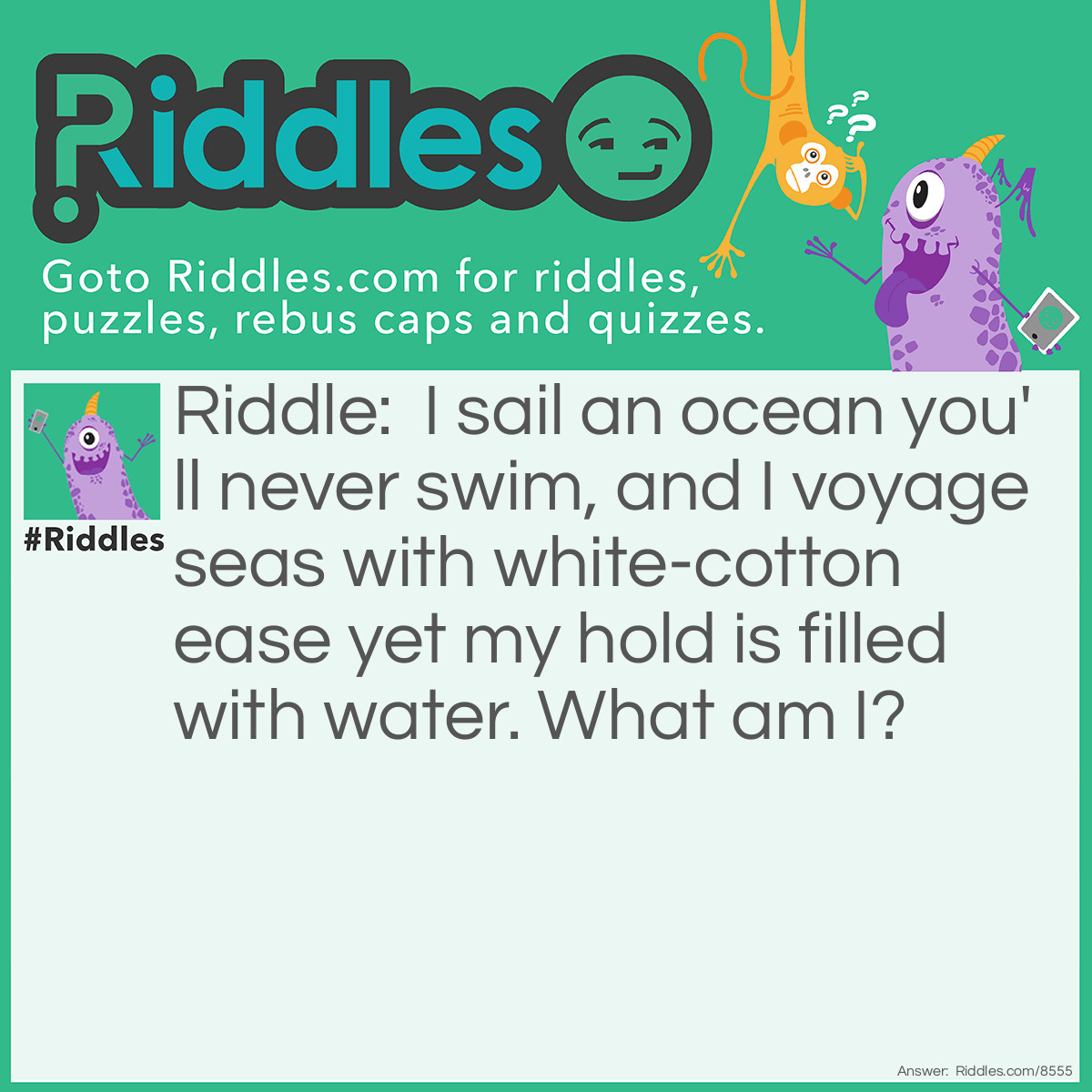 Riddle: I sail an ocean you'll never swim, and I voyage seas with white-cotton ease yet my hold is filled with water. What am I? Answer: A cloud.