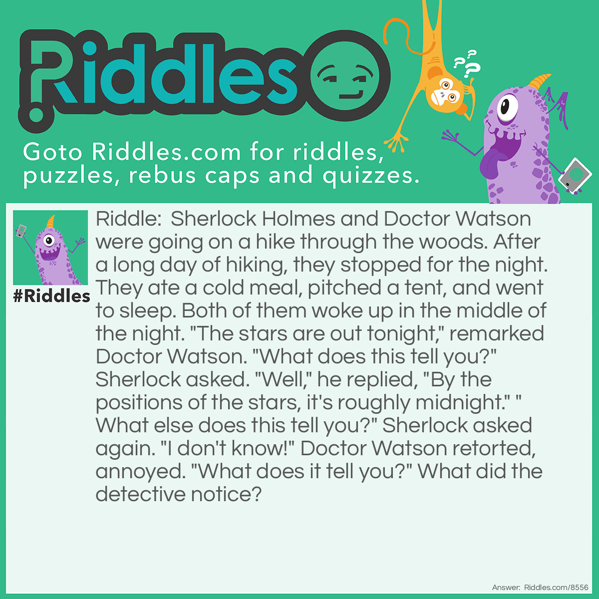 Riddle: Sherlock Holmes and Doctor Watson were going on a hike through the woods. After a long day of hiking, they stopped for the night. They ate a cold meal, pitched a tent, and went to sleep. Both of them woke up in the middle of the night. "The stars are out tonight," remarked Doctor Watson. "What does this tell you?" Sherlock asked. "Well," he replied, "By the positions of the stars, it's roughly midnight." "What else does this tell you?" Sherlock asked again. "I don't know!" Doctor Watson retorted, annoyed. "What does it tell you?" What did the detective notice? Answer: "Elementary, my dear Watson. Someone has stolen our tent."