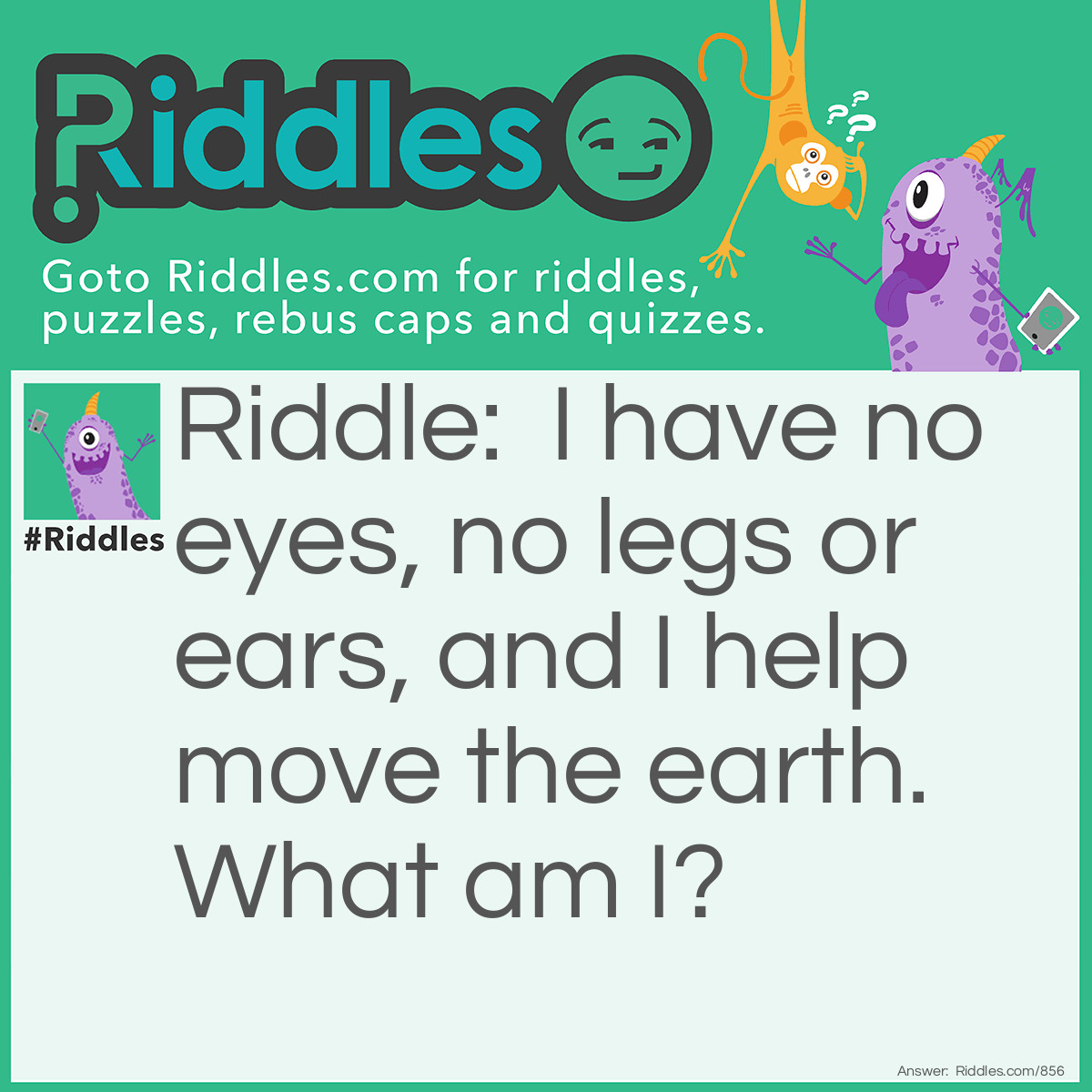Riddle: I have no eyes, no legs or ears, and I help move the earth. 
What am I? Answer: A worm.