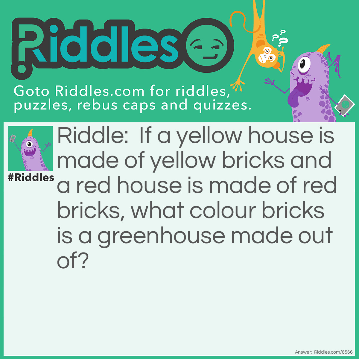 Riddle: If a yellow house is made of yellow bricks and a red house is made of red bricks, what colour bricks is a greenhouse made out of? Answer: A greenhouse is made of glass.