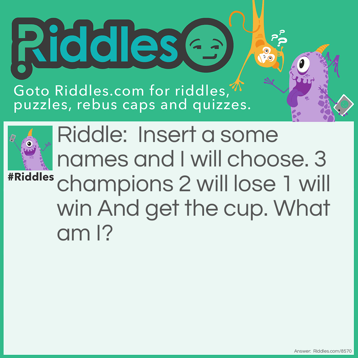 Riddle: Insert a some names and I will choose. 3 champions 2 will lose 1 will win And get the cup. What am I? Answer: The Goblet of Fire The chooser of the Triwizard Tournament.