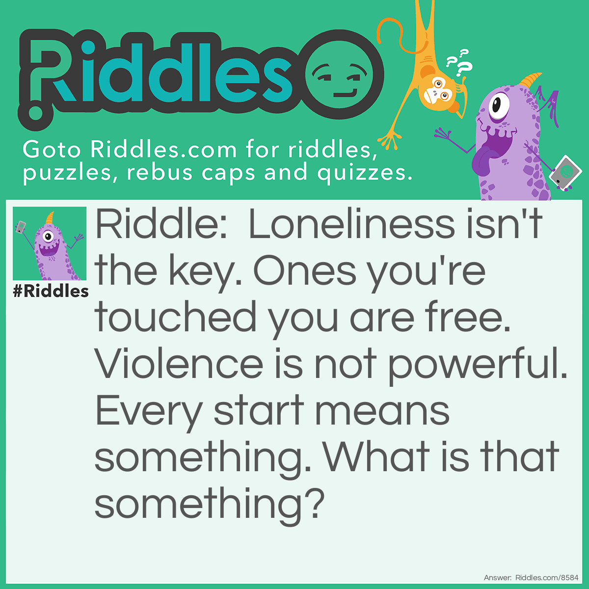 Riddle: Loneliness isn't the key. Ones you're touched you are free. Violence is not powerful. Every start means something. What is that something? Answer: Love.