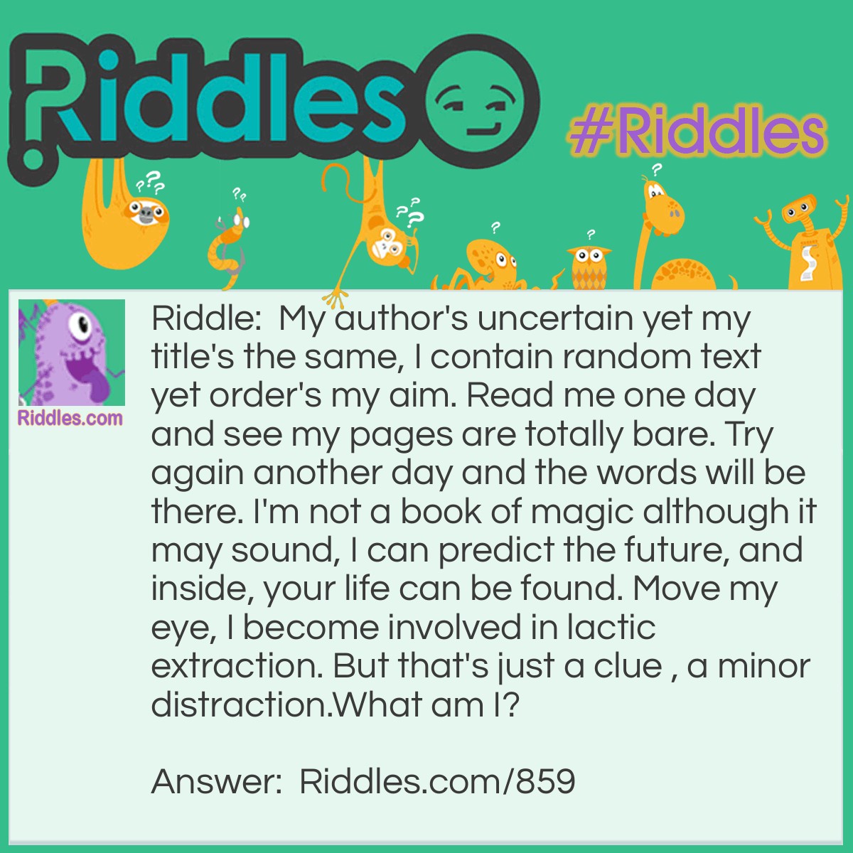 Riddle: My author's uncertain yet my title's the same, I contain random text yet order's my aim. Read me one day and see my pages are totally bare. Try again another day and the words will be there. I'm not a book of magic although it may sound, I can predict the future, and inside, your life can be found. Move my eye, I become involved in lactic extraction. But that's just a clue, a minor distraction.
What am I? Answer: A diary.