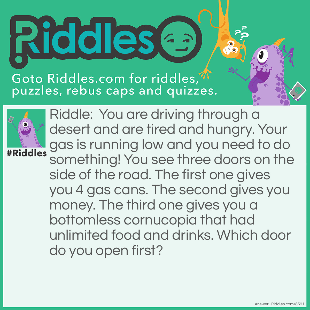 Riddle: You are driving through a desert and are tired and hungry. Your gas is running low and you need to do something! You see three doors on the side of the road. The first one gives you 4 gas cans. The second gives you money. The third one gives you a bottomless cornucopia that had unlimited food and drinks. Which door do you open first? Answer: First, let's cross off the money. You definitely need the other doors, but you are not out of your car yet. You open the car door first.