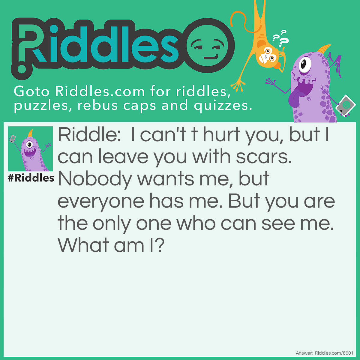 Riddle: I can't t hurt you, but I can leave you with scars. Nobody wants me, but everyone has me. But you are the only one who can see me. What am I? Answer: Nightmares.