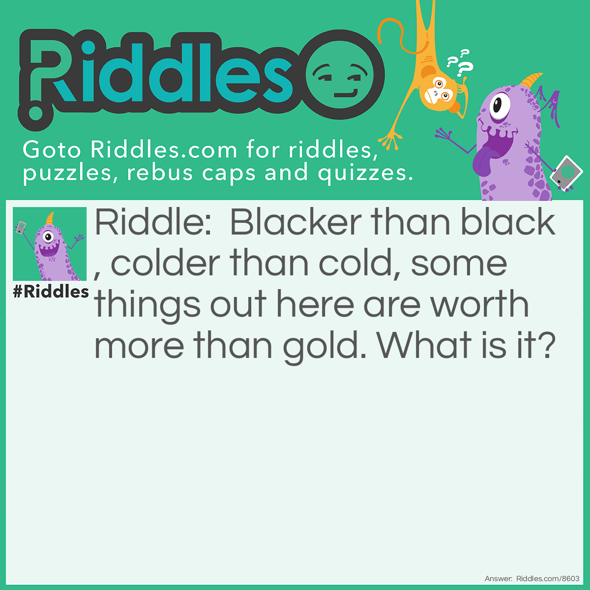 Riddle: Blacker than black, colder than cold, some things out here are worth more than gold. What is it? Answer: Space.